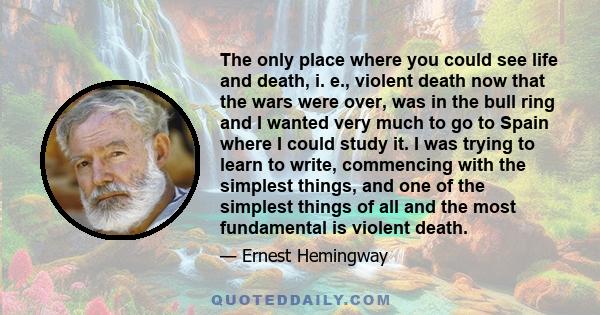 The only place where you could see life and death, i. e., violent death now that the wars were over, was in the bull ring and I wanted very much to go to Spain where I could study it. I was trying to learn to write,