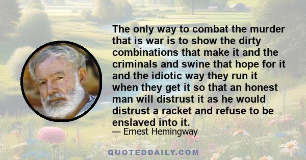 The only way to combat the murder that is war is to show the dirty combinations that make it and the criminals and swine that hope for it and the idiotic way they run it when they get it so that an honest man will