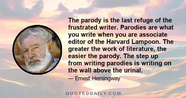 The parody is the last refuge of the frustrated writer. Parodies are what you write when you are associate editor of the Harvard Lampoon. The greater the work of literature, the easier the parody. The step up from