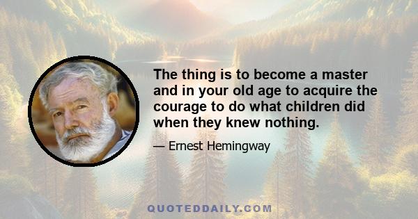 The thing is to become a master and in your old age to acquire the courage to do what children did when they knew nothing.