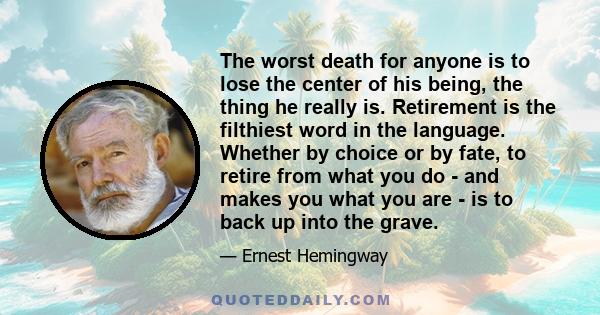 The worst death for anyone is to lose the center of his being, the thing he really is. Retirement is the filthiest word in the language. Whether by choice or by fate, to retire from what you do - and makes you what you