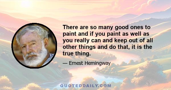 There are so many good ones to paint and if you paint as well as you really can and keep out of all other things and do that, it is the true thing.