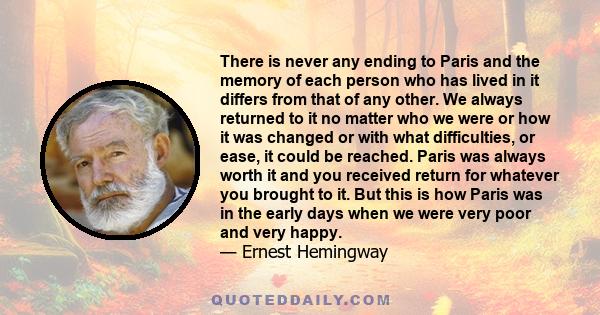 There is never any ending to Paris and the memory of each person who has lived in it differs from that of any other. We always returned to it no matter who we were or how it was changed or with what difficulties, or