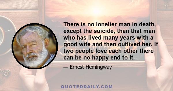 There is no lonelier man in death, except the suicide, than that man who has lived many years with a good wife and then outlived her. If two people love each other there can be no happy end to it.