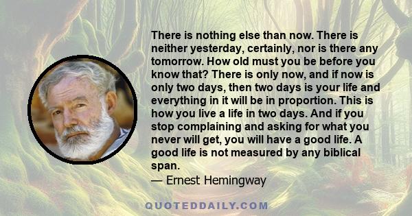 There is nothing else than now. There is neither yesterday, certainly, nor is there any tomorrow. How old must you be before you know that? There is only now, and if now is only two days, then two days is your life and