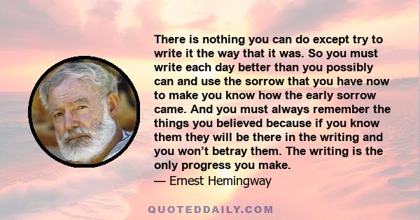 There is nothing you can do except try to write it the way that it was. So you must write each day better than you possibly can and use the sorrow that you have now to make you know how the early sorrow came. And you