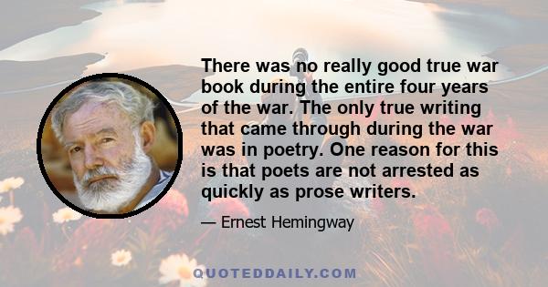 There was no really good true war book during the entire four years of the war. The only true writing that came through during the war was in poetry. One reason for this is that poets are not arrested as quickly as