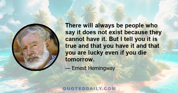 There will always be people who say it does not exist because they cannot have it. But I tell you it is true and that you have it and that you are lucky even if you die tomorrow.