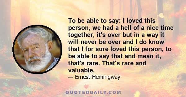 To be able to say: I loved this person, we had a hell of a nice time together, it's over but in a way it will never be over and I do know that I for sure loved this person, to be able to say that and mean it, that's