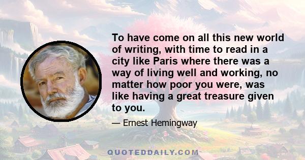 To have come on all this new world of writing, with time to read in a city like Paris where there was a way of living well and working, no matter how poor you were, was like having a great treasure given to you.