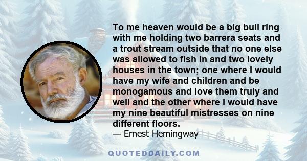 To me heaven would be a big bull ring with me holding two barrera seats and a trout stream outside that no one else was allowed to fish in and two lovely houses in the town; one where I would have my wife and children