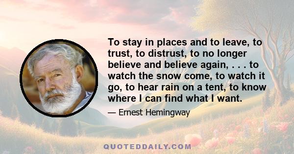 To stay in places and to leave, to trust, to distrust, to no longer believe and believe again, . . . to watch the snow come, to watch it go, to hear rain on a tent, to know where I can find what I want.