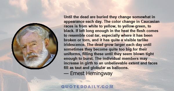 Until the dead are buried they change somewhat in appearance each day. The color change in Caucasian races is from white to yellow, to yellow-green, to black. If left long enough in the heat the flesh comes to resemble