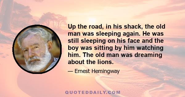 Up the road, in his shack, the old man was sleeping again. He was still sleeping on his face and the boy was sitting by him watching him. The old man was dreaming about the lions.