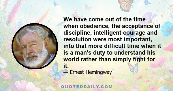 We have come out of the time when obedience, the acceptance of discipline, intelligent courage and resolution were most important, into that more difficult time when it is a man's duty to understand his world rather