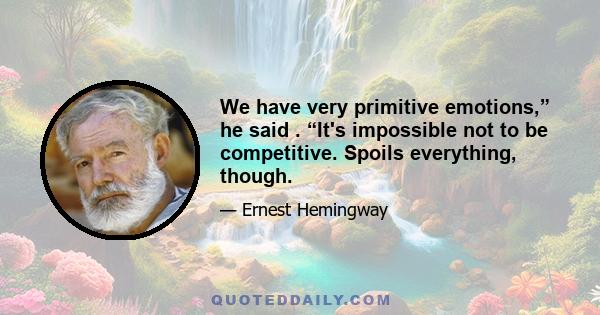 We have very primitive emotions,” he said . “It's impossible not to be competitive. Spoils everything, though.