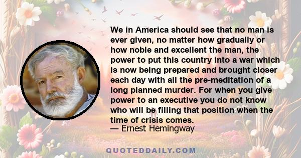 We in America should see that no man is ever given, no matter how gradually or how noble and excellent the man, the power to put this country into a war which is now being prepared and brought closer each day with all