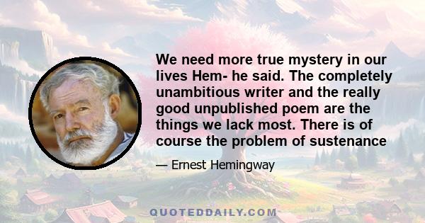 We need more true mystery in our lives Hem- he said. The completely unambitious writer and the really good unpublished poem are the things we lack most. There is of course the problem of sustenance