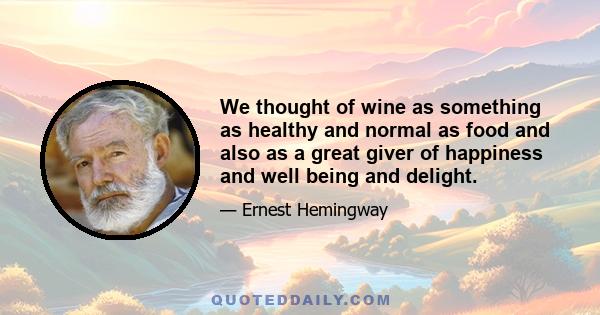 We thought of wine as something as healthy and normal as food and also as a great giver of happiness and well being and delight.