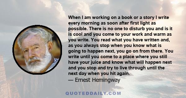 When I am working on a book or a story I write every morning as soon after first light as possible. There is no one to disturb you and it is cool or cold and you come to your work and warm as you write. . . .When you