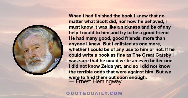 When I had finished the book I knew that no matter what Scott did, nor how he behaved, I must know it was like a sickness and be of any help I could to him and try to be a good friend. He had many good, good friends,