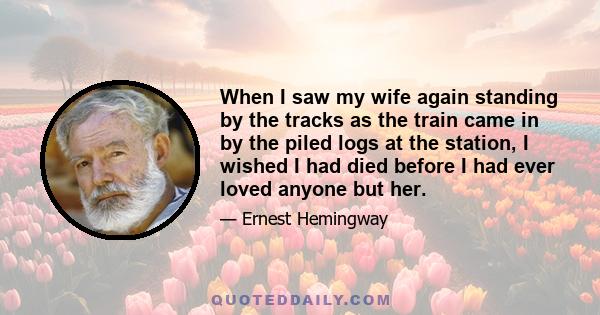 When I saw my wife again standing by the tracks as the train came in by the piled logs at the station, I wished I had died before I had ever loved anyone but her.