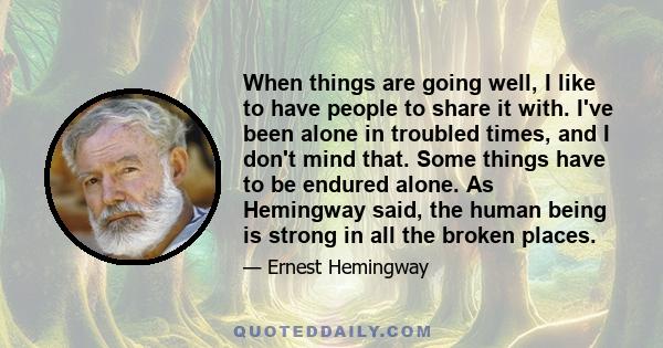 When things are going well, I like to have people to share it with. I've been alone in troubled times, and I don't mind that. Some things have to be endured alone. As Hemingway said, the human being is strong in all the 