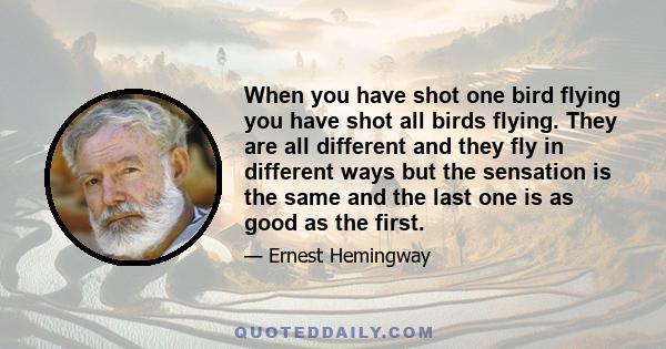 When you have shot one bird flying you have shot all birds flying. They are all different and they fly in different ways but the sensation is the same and the last one is as good as the first.