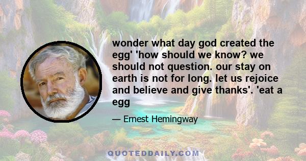 wonder what day god created the egg' 'how should we know? we should not question. our stay on earth is not for long. let us rejoice and believe and give thanks'. 'eat a egg