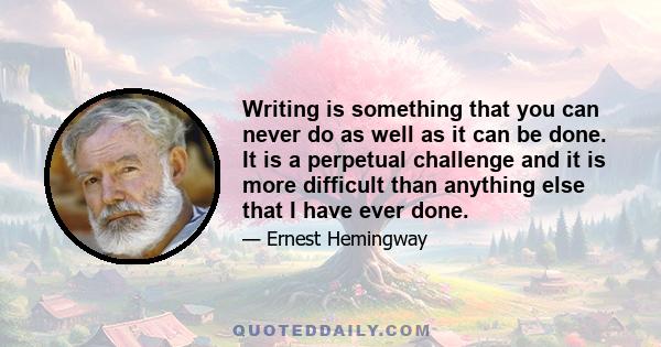 Writing is something that you can never do as well as it can be done. It is a perpetual challenge and it is more difficult than anything else that I have ever done.