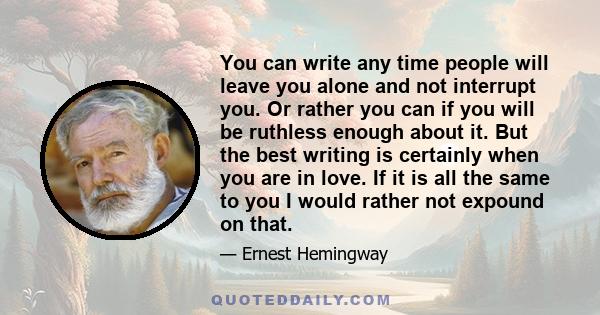 You can write any time people will leave you alone and not interrupt you. Or rather you can if you will be ruthless enough about it. But the best writing is certainly when you are in love. If it is all the same to you I 