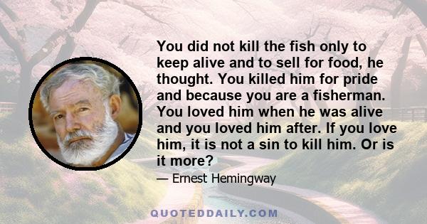 You did not kill the fish only to keep alive and to sell for food, he thought. You killed him for pride and because you are a fisherman. You loved him when he was alive and you loved him after. If you love him, it is