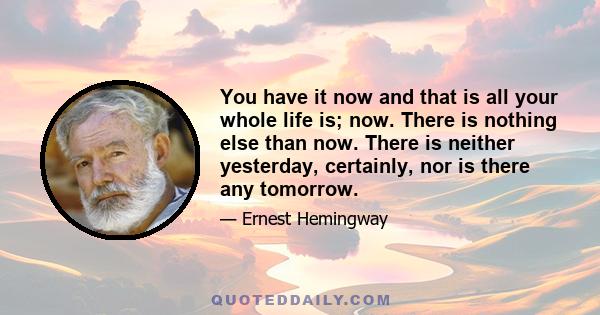 You have it now and that is all your whole life is; now. There is nothing else than now. There is neither yesterday, certainly, nor is there any tomorrow.