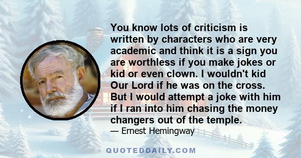 You know lots of criticism is written by characters who are very academic and think it is a sign you are worthless if you make jokes or kid or even clown. I wouldn't kid Our Lord if he was on the cross. But I would