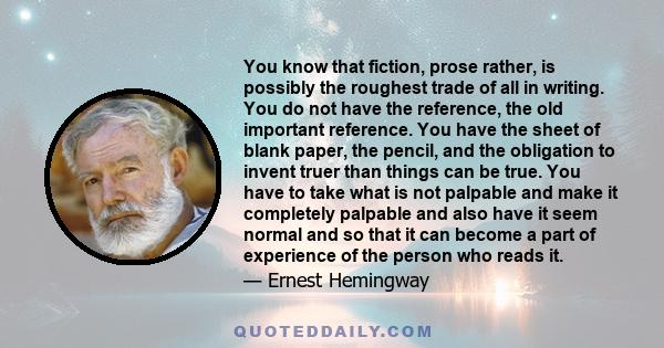 You know that fiction, prose rather, is possibly the roughest trade of all in writing. You do not have the reference, the old important reference. You have the sheet of blank paper, the pencil, and the obligation to