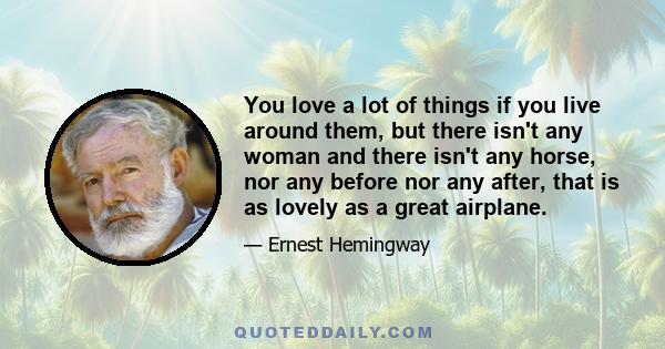 You love a lot of things if you live around them, but there isn't any woman and there isn't any horse, nor any before nor any after, that is as lovely as a great airplane.