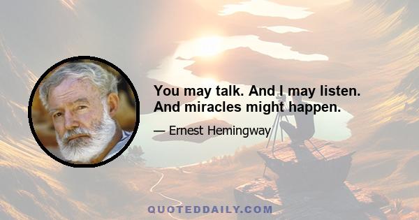 You may talk. And I may listen. And miracles might happen.