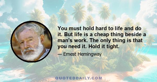 You must hold hard to life and do it. But life is a cheap thing beside a man's work. The only thing is that you need it. Hold it tight.