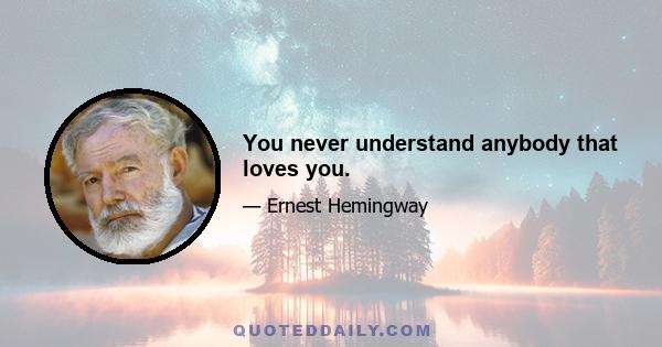 You never understand anybody that loves you.