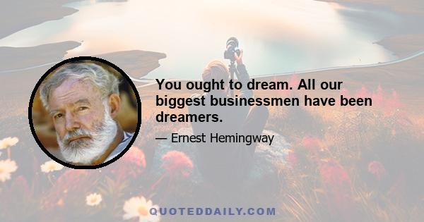 You ought to dream. All our biggest businessmen have been dreamers.