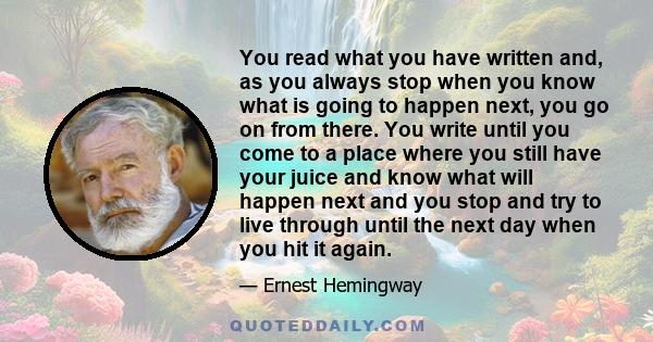 You read what you have written and, as you always stop when you know what is going to happen next, you go on from there. You write until you come to a place where you still have your juice and know what will happen next 