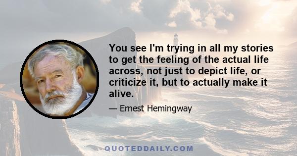 You see I'm trying in all my stories to get the feeling of the actual life across, not just to depict life, or criticize it, but to actually make it alive.