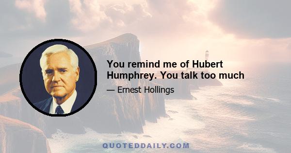 You remind me of Hubert Humphrey. You talk too much