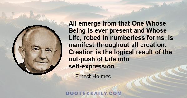 All emerge from that One Whose Being is ever present and Whose Life, robed in numberless forms, is manifest throughout all creation. Creation is the logical result of the out-push of Life into self-expression.