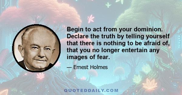 Begin to act from your dominion. Declare the truth by telling yourself that there is nothing to be afraid of, that you no longer entertain any images of fear.