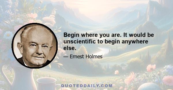 Begin where you are. It would be unscientific to begin anywhere else.