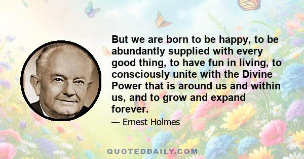 But we are born to be happy, to be abundantly supplied with every good thing, to have fun in living, to consciously unite with the Divine Power that is around us and within us, and to grow and expand forever.