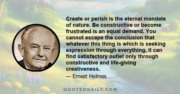 Create or perish is the eternal mandate of nature. Be constructive or become frustrated is an equal demand. You cannot escape the conclusion that whatever this thing is which is seeking expression through everything, it 