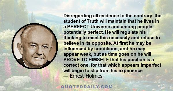 Disregarding all evidence to the contrary, the student of Truth will maintain that he lives in a PERFECT Universe and among people potentially perfect. He will regulate his thinking to meet this necessity and refuse to