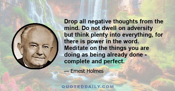 Drop all negative thoughts from the mind. Do not dwell on adversity but think plenty into everything, for there is power in the word. Meditate on the things you are doing as being already done - complete and perfect.